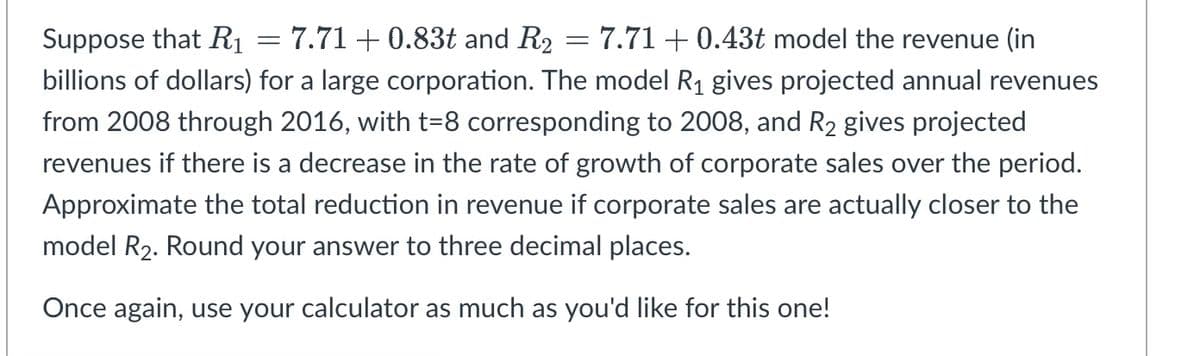 Suppose that R1 = 7.71 +0.83t and R2 = 7.71 + 0.43t model the revenue (in
billions of dollars) for a large corporation. The model R1 gives projected annual revenues
from 2008 through 2016, with t=8 corresponding to 2008, and R2 gives projected
revenues if there is a decrease in the rate of growth of corporate sales over the period.
Approximate the total reduction in revenue if corporate sales are actually closer to the
model R2. Round your answer to three decimal places.
Once again, use your calculator as much as you'd like for this one!
