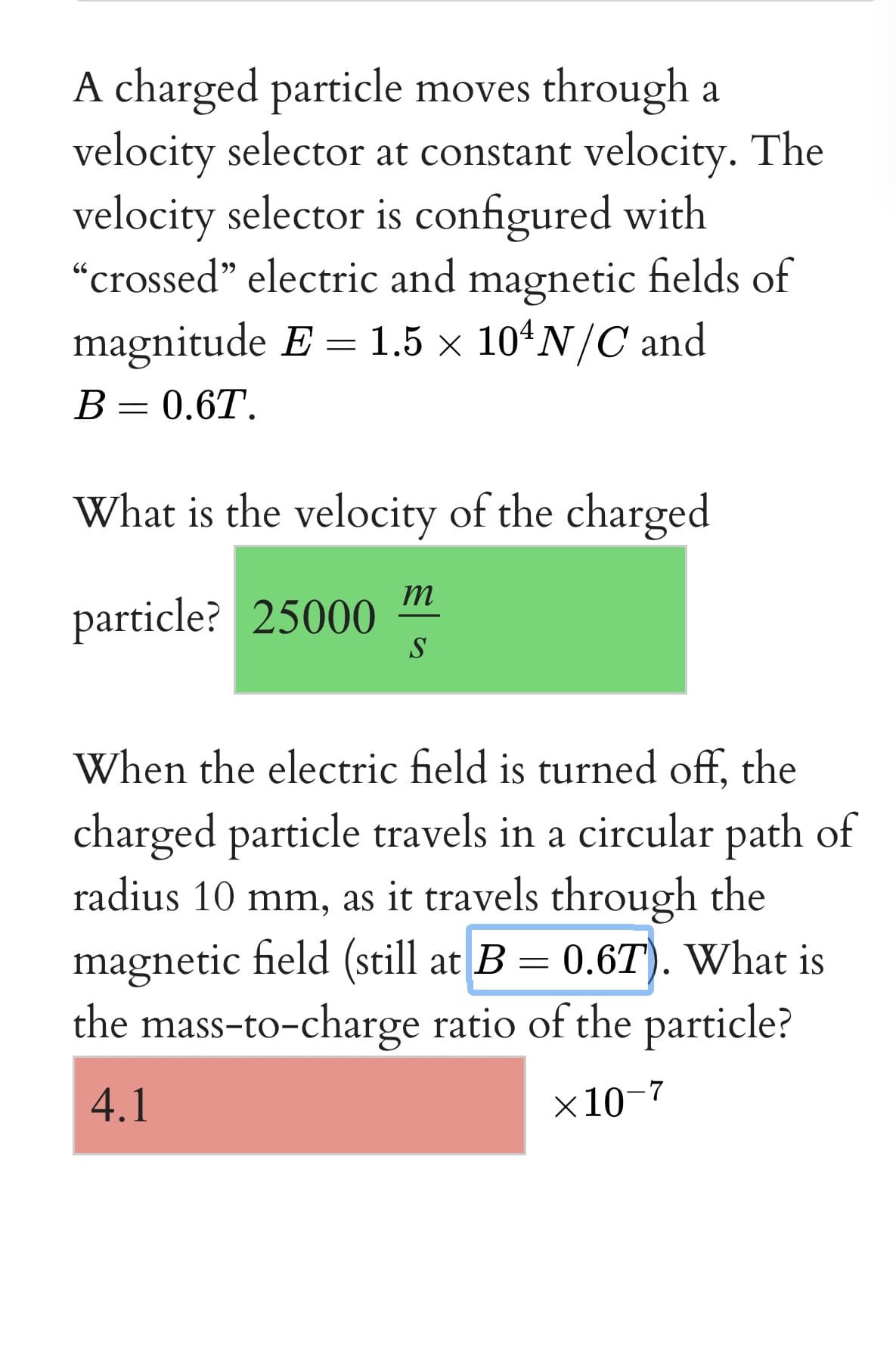 A charged particle moves through a
velocity selector at constant velocity. The
velocity selector is configured with
"crossed" electric and magnetic fields of
magnitude E = 1.5 × 104N/C and
66
В — 0.6T.
What is the velocity of the charged
m
particle? 25000
S
When the electric field is turned off, the
charged particle travels in a circular path of
radius 10 mm, as it travels through the
magnetic field (still at B = 0.6T). What is
the mass-to-charge ratio of the particle?
4.1
х10 7
