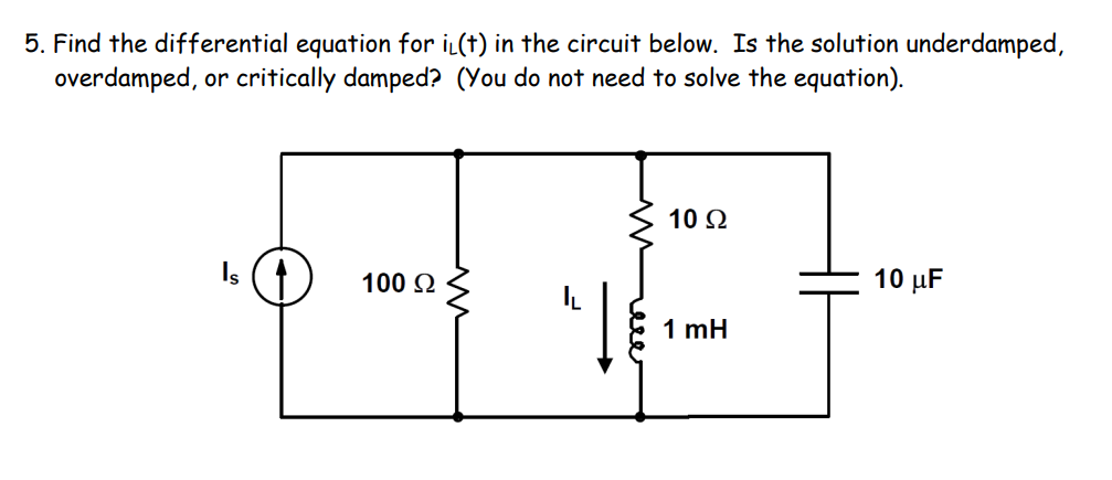 5. Find the differential equation for iL(t) in the circuit below. Is the solution underdamped,
overdamped, or critically damped? (You do not need to solve the equation).
10 Ω
100 Q
10 μF
1 mH
