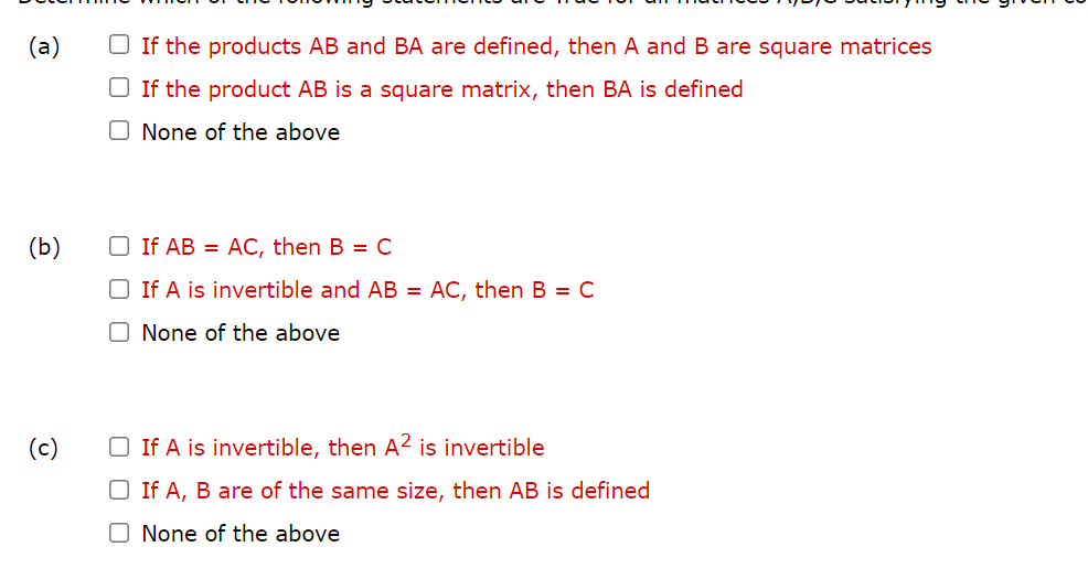 (a)
O If the products AB and BA are defined, then A and B are square matrices
O If the product AB is a square matrix, then BA is defined
O None of the above
(b)
O If AB = AC, then B = C
O If A is invertible and AB =
AC, then B = C
O None of the above
(c)
O If A is invertible, then A? is invertible
O If A, B are of the same size, then AB is defined
O None of the above
