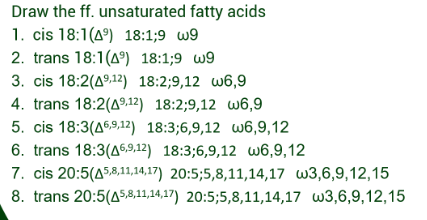Draw the ff. unsaturated fatty acids
1. cis 18:1(49) 18:1;9 w9
2. trans 18:1(49) 18:1;9 w9
3. cis 18:2(49,12) 18:2;9,12 w6,9
4. trans 18:2(49,12) 18:2;9,12 w6,9
5. cis 18:3(46,9,12) 18:3;6,9,12 w6,9,12
6. trans 18:3(46,9,12) 18:3;6,9,12 w6,9,12
7. cis 20:5(45,8,11,14,17) 20:5;5,8,11,14,17 w3,6,9,12,15
8. trans 20:5(45,8,11,14,17) 20:5;5,8,11,14,17 w3,6,9,12,15