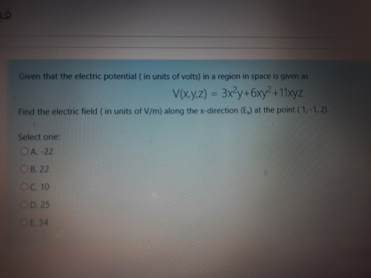 LO
Given that the electric potential ( in units of volts) in a region in space is given as
V(x.y.z) = 3x3y+6xy²+11xyz
Find the electric field ( in units of V/m) along the x-direction (E) at the point (1-1, 2).
Select one:
OA.-22
Ов. 22
OC. 10
OD. 25
OE. 34

