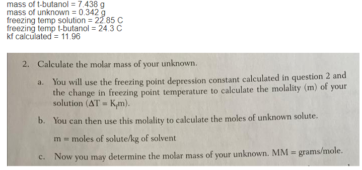 mass of t-butanol = 7.438 g
mass of unknown = 0.342 g
freezing temp solution = 22.85 C
freezing temp t-butanol = 24.3C
kf calculated = 11.96
2. Calculate the molar mass of your unknown.
a. You will use the freezing point depression constant calculated in question 2 and
the change in freezing point temperature to calculate the molality (m) of your
solution (AT = K,m).
%3D
b. You can then use this molality to calculate the moles of unknown solute.
m = moles of solute/kg of solvent
grams/mole.
C.
Now you may determine the molar mass of your unknown. MM =

