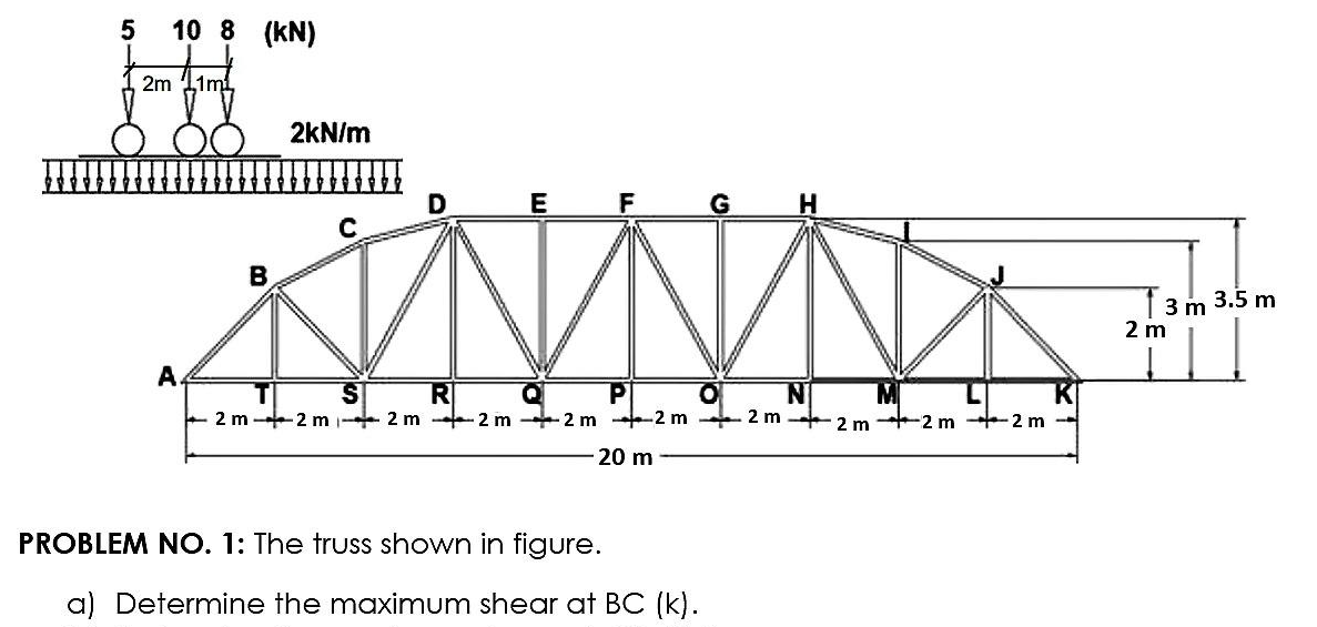 5
10 8 (KN)
2m 11m
2kN/m
D
E F
B
3.5 m
3 m
2 m
A.
R
+ 2 m 2 m 2 m - 2 m +2 m +2 m 2 m
S.
M
2 m +2 m +2 m
20 m
PROBLEM NO. 1: The truSs shown in figure.
a) Determine the maximum shear at BC (k).
