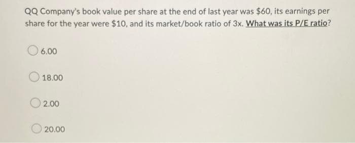 QQ Company's book value per share at the end of last year was $60, its earnings per
share for the year were $10, and its market/book ratio of 3x. What was its P/E ratio?
06.00
18.00
02.00
20.00