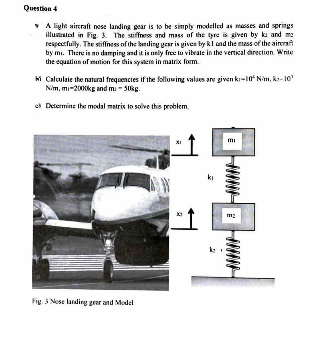 Question 4
A light aircraft nose landing gear is to be simply modelled as masses and springs
illustrated in Fig. 3. The stiffness and mass of the tyre is given by k2 and m2
respectfully. The stiffness of the landing gear is given by kl and the mass of the aircraft
by mi. There is no damping and it is only free to vibrate in the vertical direction. Write
the equation of motion for this system in matrix form.
Calculate the natural frequencies if the following values are given kı=10* N/m, k:=10³
N/m, mi-2000kg and m2 = 50kg.
c) Determine the modal matrix to solve this problem.
Fig. 3 Nose landing gear and Model
XI
X2
kı
k₂
mi
m2
