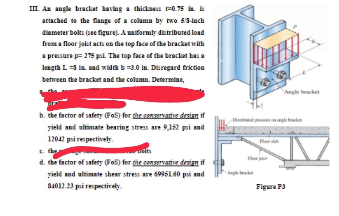 III. An angle bracket having a thickness t=0.75 in. is
attached to the flange of a column by two 5/8-inch
diameter bolts (see figure). A uniformly distributed load
from a floor joist acts on the top face of the bracket with
a pressure p= 275 psi. The top face of the bracket has a
length L =3 in. and width b =3.0 in. Disregard friction
between the bracket and the column. Determine,
Angle bracket
b. the factor of safety (FoS) for the conservative design if
Disaibuted pressure on angle bracket
yield and ultimate bearing stress are 9,152 psi and
12042 psi respectively.
Floor slab
c. the
volts
Floor joist
d. the factor of safety (FoS) for the coNSErvative design if
yield and ultimate shear stress are 69951.60 psi and
Angle bracket
84012.23 psi respectively.
Figure P3
