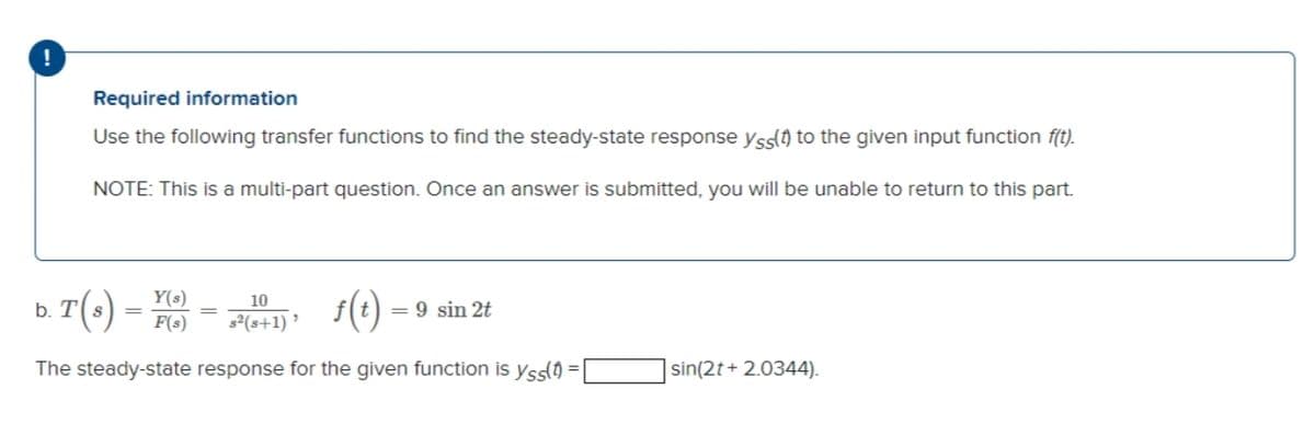 Required information
Use the following transfer functions to find the steady-state response yss() to the given input function f(t).
NOTE: This is a multi-part question. Once an answer is submitted, you will be unable to return to this part.
T(-)
Y(s)
F(s)
s(e)
10
b.
= 9 sin 2t
s²(s+1) '
The steady-state response for the given function is yss() = |
sin(2t + 2.0344).
