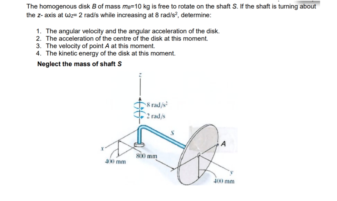The homogenous disk B of mass mB=10 kg is free to rotate on the shaft S. If the shaft is turning about
the z- axis at wz= 2 rad/s while increasing at 8 rad/s?, determine:
1. The angular velocity and the angular acceleration of the disk.
2. The acceleration of the centre of the disk at this moment.
3. The velocity of point A at this moment.
4. The kinetic energy of the disk at this moment.
Neglect the mass of shaft S
8 rad/s
2 rad/s
S
800 mm
400 mm
400 mm
