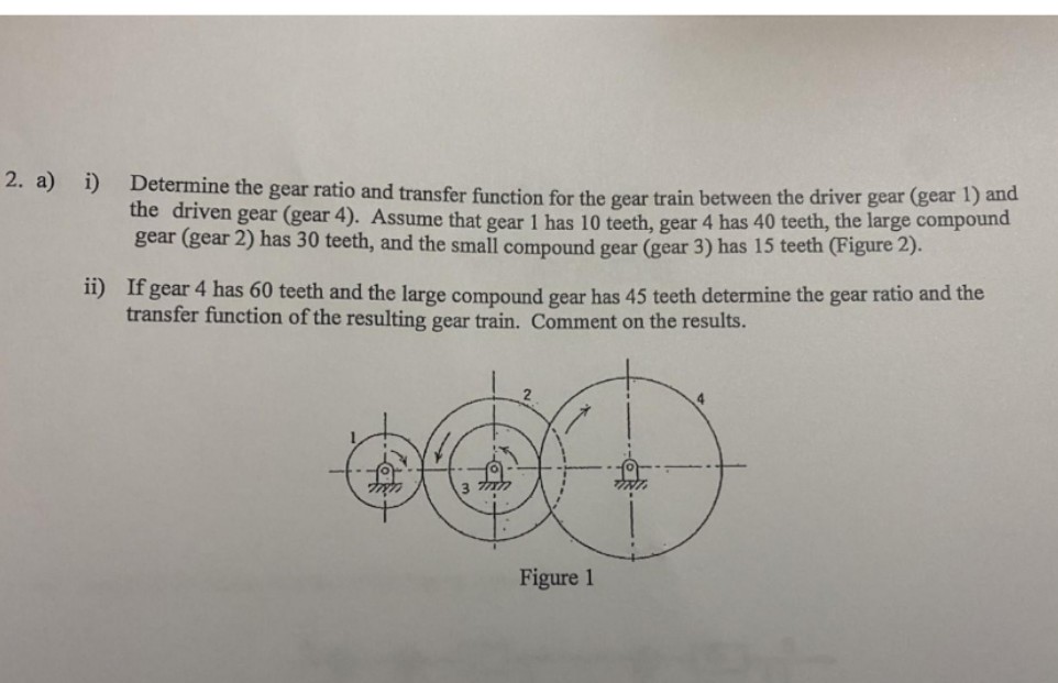 2. a) i) Determine the gear ratio and transfer function for the gear train between the driver gear (gear 1) and
the driven gear (gear 4). Assume that gear 1 has 10 teeth, gear 4 has 40 teeth, the large compound
gear (gear 2) has 30 teeth, and the small compound gear (gear 3) has 15 teeth (Figure 2).
11) If gear 4 has 60 teeth and the large compound gear has 45 teeth determine the gear ratio and the
transfer function of the resulting gear train. Comment on the results.
Figure 1
