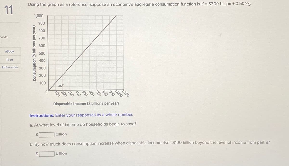 11
pints
eBook
Print
References
Using the graph as a reference, suppose an economy's aggregate consumption function is C= $300 billion +0.50 YD.
1,000
Consumption ($ billions per year)
900
800
700
600
500
400
300
200
100
0
45°
20000
100
100
Disposable Income ($ billions per year)
50000
billion
700
billion
800
1,100
1,000
900
Instructions: Enter your responses as a whole number.
a. At what level of income do households begin to save?
$
b. By how much does consumption increase when disposable income rises $100 billion beyond the level of income from part a?