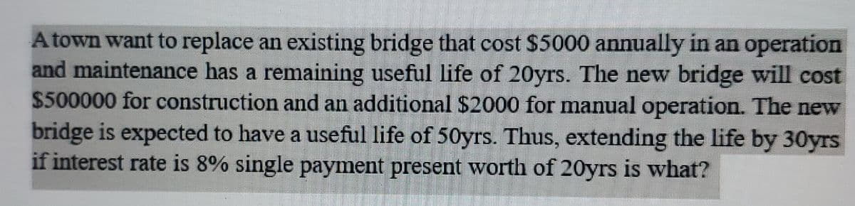 A town want to replace an existing bridge that cost $5000 annually in an operation
and maintenance has a remaining useful life of 20yrs. The new bridge will cost
$500000 for construction and an additional $2000 for manual operation. The new
bridge is expected to have a useful life of 50yrs. Thus, extending the life by 30yrs
if interest rate is 8% single payment present worth of 20yrs is what?