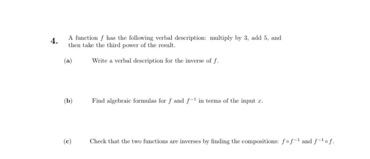 4.
A function f has the following verbal description: multiply by 3, add 5, and
then take the third power of the result.
(a)
Write a verbal description for the inverse of f.
(b)
(c)
Find algebraic formulas for f and f-1 in terms of the input x.
Check that the two functions are inverses by finding the compositions: fof-¹ and f-¹of.