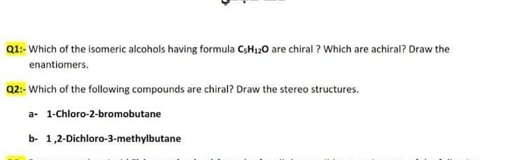 Q1:- Which of the isomeric alcohols having formula CSH120 are chiral ? Which are achiral? Draw the
enantiomers.
Q2:- Which of the following compounds are chiral? Draw the stereo structures.
a- 1-Chloro-2-bromobutane
b- 1,2-Dichloro-3-methyibutane
