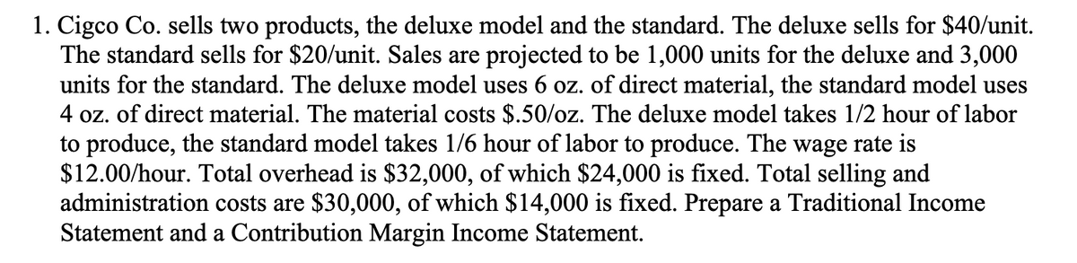 1. Cigco Co. sells two products, the deluxe model and the standard. The deluxe sells for $40/unit.
The standard sells for $20/unit. Sales are projected to be 1,000 units for the deluxe and 3,000
units for the standard. The deluxe model uses 6 oz. of direct material, the standard model uses
4 oz. of direct material. The material costs $.50/oz. The deluxe model takes 1/2 hour of labor
to produce, the standard model takes 1/6 hour of labor to produce. The wage rate is
$12.00/hour. Total overhead is $32,000, of which $24,000 is fixed. Total selling and
administration costs are $30,000, of which $14,000 is fixed. Prepare a Traditional Income
Statement and a Contribution Margin Income Statement.