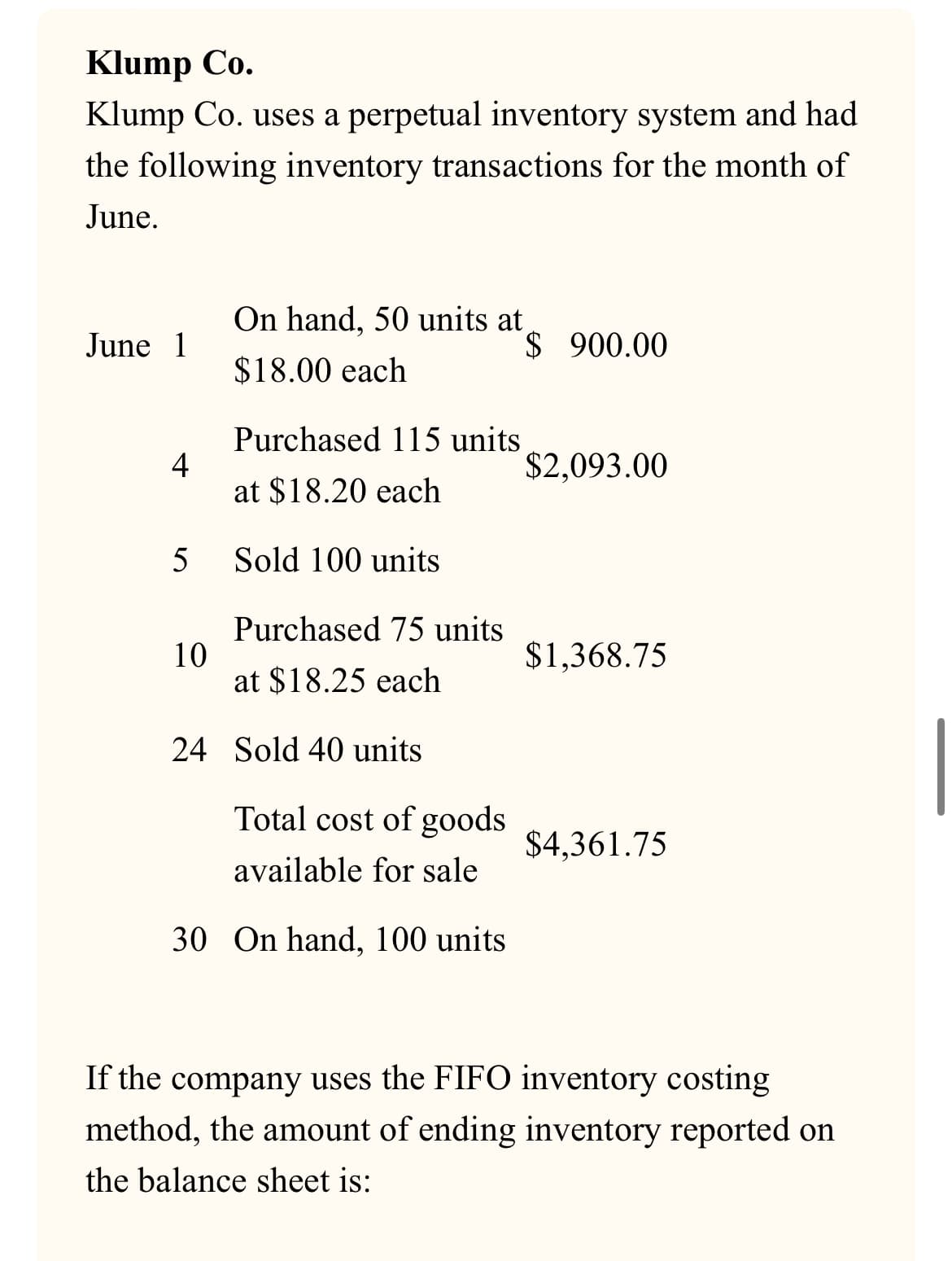 Klump Co.
Klump Co. uses a perpetual inventory system and had
the following inventory transactions for the month of
June.
On hand, 50 units at
June 1
$ 900.00
$18.00 each
Purchased 115 units
4
$2,093.00
at $18.20 each
5
Sold 100 units
Purchased 75 units
10
$1,368.75
at $18.25 each
24 Sold 40 units
Total cost of goods
$4,361.75
available for sale
30 On hand, 100 units
If the company uses the FIFO inventory costing
method, the amount of ending inventory reported on
the balance sheet is: