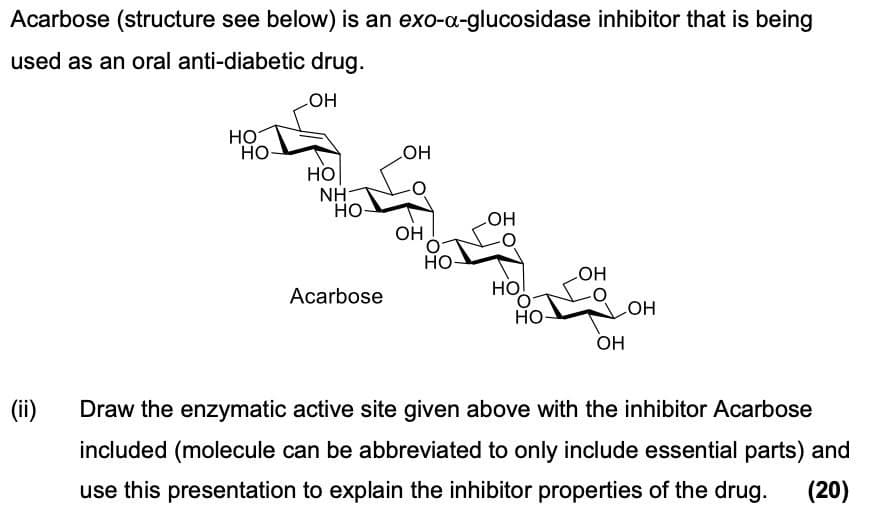 Acarbose (structure see below) is an exo-a-glucosidase inhibitor that is being
used as an oral anti-diabetic drug.
LOH
HO
HO
OH
HO
NH
HO
LOH
OH
HO
OH
Acarbose
HO
HO
OH
OH
(ii) Draw the enzymatic active site given above with the inhibitor Acarbose
included (molecule can be abbreviated to only include essential parts) and
use this presentation to explain the inhibitor properties of the drug.
(20)