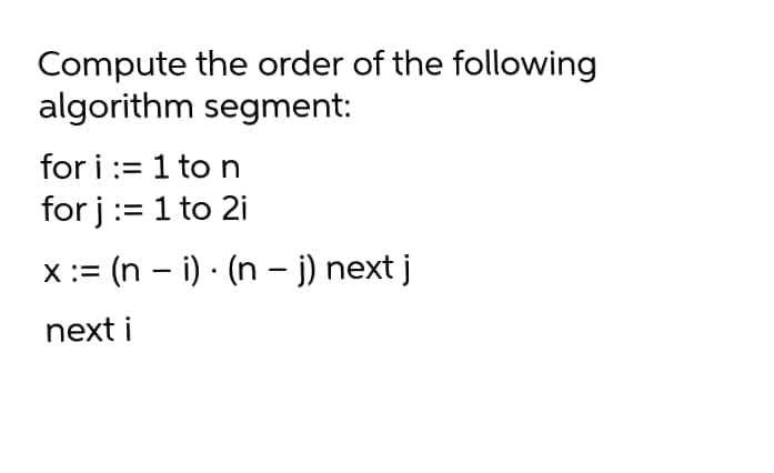 Compute the order of the following
algorithm segment:
for i := 1 to n
for j:= 1 to 2i
= (n – i) · (n – j) next j
next i
