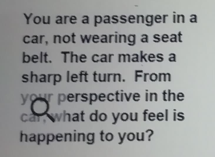 You are a passenger in a
car, not wearing a seat
belt. The car makes a
sharp left turn. From
your perspective in the
car what do you feel is
happening to you?
