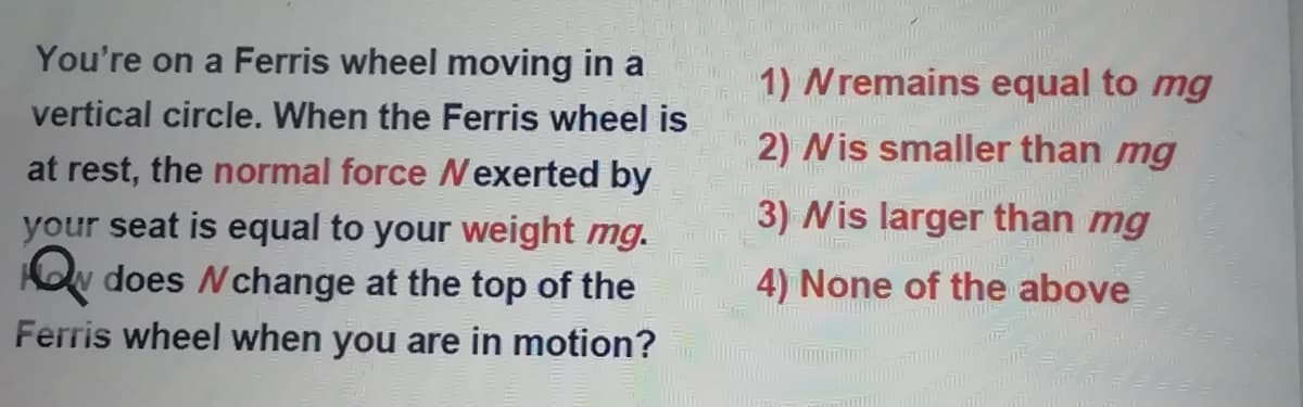 You're on a Ferris wheel moving in a
1) Nremains equal to mg
vertical circle. When the Ferris wheel is
2) Nis smaller than mg
at rest, the normal force Nexerted by
3) Nis larger than mg
your seat is equal to your weight mg.
KOv does Nchange at the top of the
4) None of the above
Ferris wheel when you are in motion?
