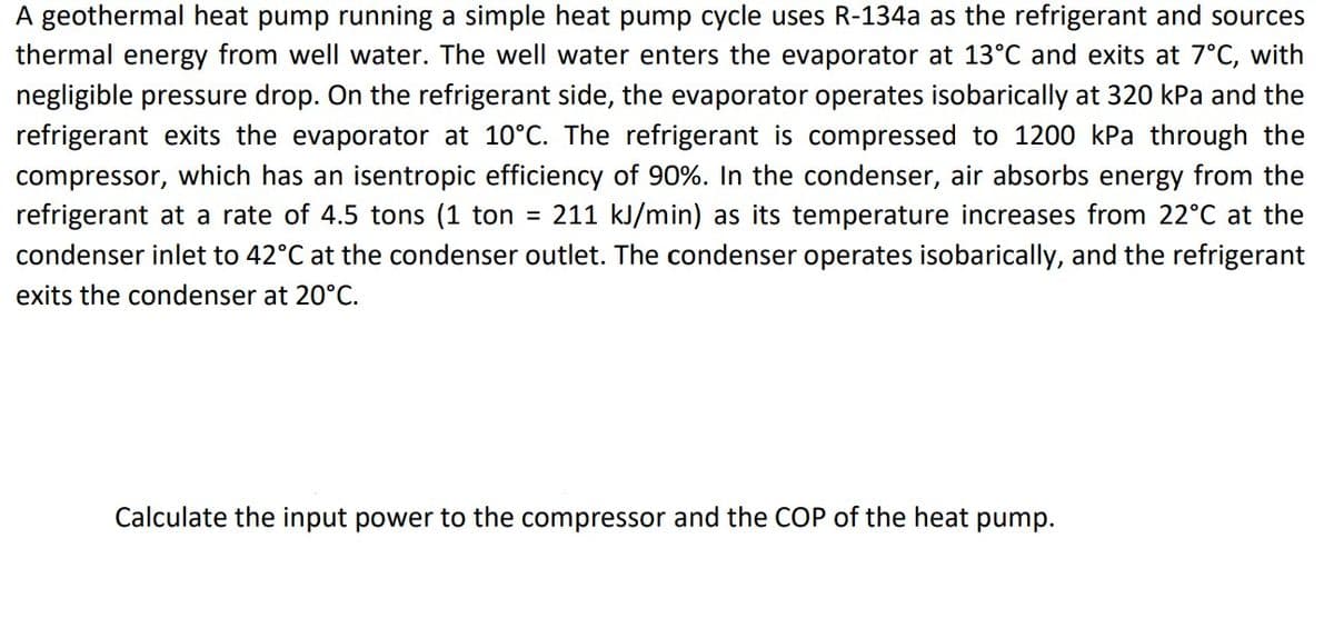 A geothermal heat pump running a simple heat pump cycle uses R-134a as the refrigerant and sources
thermal energy from well water. The well water enters the evaporator at 13°C and exits at 7°C, with
negligible pressure drop. On the refrigerant side, the evaporator operates isobarically at 320 kPa and the
refrigerant exits the evaporator at 10°C. The refrigerant is compressed to 1200 kPa through the
compressor, which has an isentropic efficiency of 90%. In the condenser, air absorbs energy from the
refrigerant at a rate of 4.5 tons (1 ton = 211 kJ/min) as its temperature increases from 22°C at the
condenser inlet to 42°C at the condenser outlet. The condenser operates isobarically, and the refrigerant
exits the condenser at 20°C.
Calculate the input power to the compressor and the COP of the heat pump.