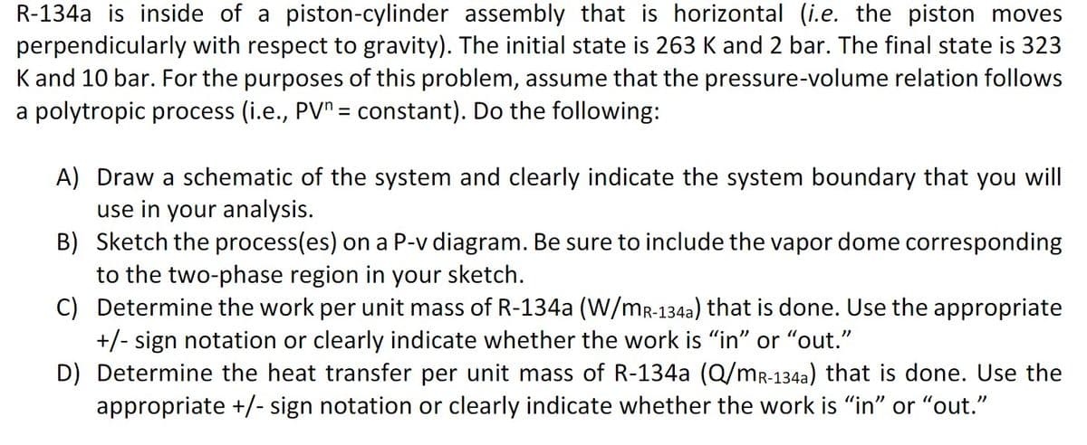 R-134a is inside of a piston-cylinder assembly that is horizontal (i.e. the piston moves
perpendicularly with respect to gravity). The initial state is 263 K and 2 bar. The final state is 323
K and 10 bar. For the purposes of this problem, assume that the pressure-volume relation follows
a polytropic process (i.e., PV = constant). Do the following:
A) Draw a schematic of the system and clearly indicate the system boundary that you will
use in your analysis.
B) Sketch the process(es) on a P-v diagram. Be sure to include the vapor dome corresponding
to the two-phase region in your sketch.
C) Determine the work per unit mass of R-134a (W/MR-134a) that is done. Use the appropriate
+/- sign notation or clearly indicate whether the work is "in" or "out.”
D) Determine the heat transfer per unit mass of R-134a (Q/MR-134a) that is done. Use the
appropriate +/- sign notation or clearly indicate whether the work is "in" or "out."