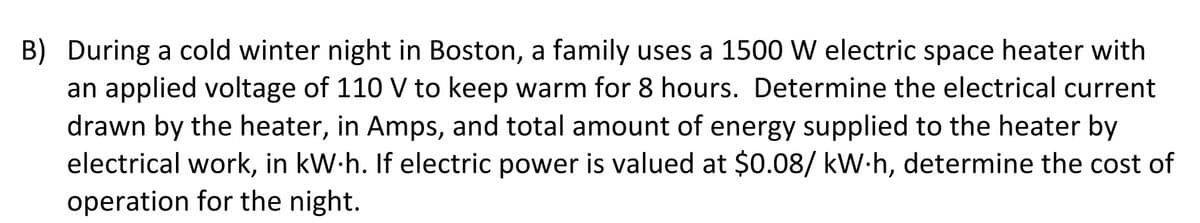 B) During a cold winter night in Boston, a family uses a 1500 W electric space heater with
an applied voltage of 110 V to keep warm for 8 hours. Determine the electrical current
drawn by the heater, in Amps, and total amount of energy supplied to the heater by
electrical work, in kW.h. If electric power is valued at $0.08/ kW-h, determine the cost of
operation for the night.