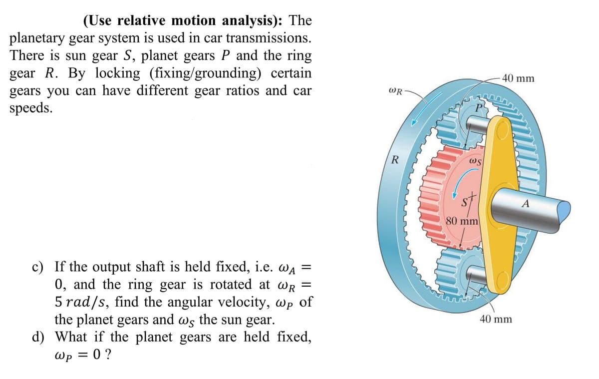 (Use relative motion analysis): The
planetary gear system is used in car transmissions.
There is sun gear S, planet gears P and the ring
gear R. By locking (fixing/grounding) certain
gears you can have different gear ratios and car
speeds.
=
c) If the output shaft is held fixed, i.e. WA
0, and the ring gear is rotated at WR
5 rad/s, find the angular velocity, wp of
=
the planet gears and ws the sun gear.
ως
d) What if the planet gears are held fixed,
Wp = 0 ?
Шр
WR
R
P
WS
80 mm
40 mm
40 mm
A