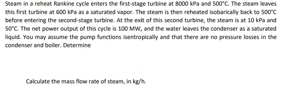 Steam in a reheat Rankine cycle enters the first-stage turbine at 8000 kPa and 500°C. The steam leaves
this first turbine at 600 kPa as a saturated vapor. The steam is then reheated isobarically back to 500°C
before entering the second-stage turbine. At the exit of this second turbine, the steam is at 10 kPa and
50°C. The net power output of this cycle is 100 MW, and the water leaves the condenser as a saturated
liquid. You may assume the pump functions isentropically and that there are no pressure losses in the
condenser and boiler. Determine
Calculate the mass flow rate of steam, in kg/h.
