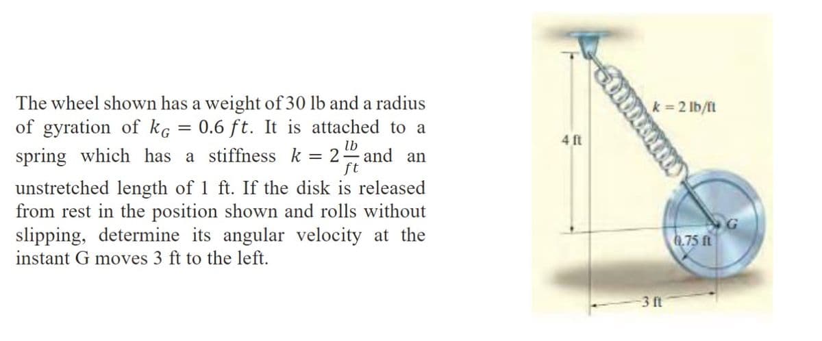 lb
ft
The wheel shown has a weight of 30 lb and a radius
of gyration of kg = 0.6 ft. It is attached to a
spring which has a stiffness k = 2. and an
unstretched length of 1 ft. If the disk is released
from rest in the position shown and rolls without
slipping, determine its angular velocity at the
instant G moves 3 ft to the left.
4 ft
Sommi
k = 2 lb/ft
-3 ft
0.75 ft