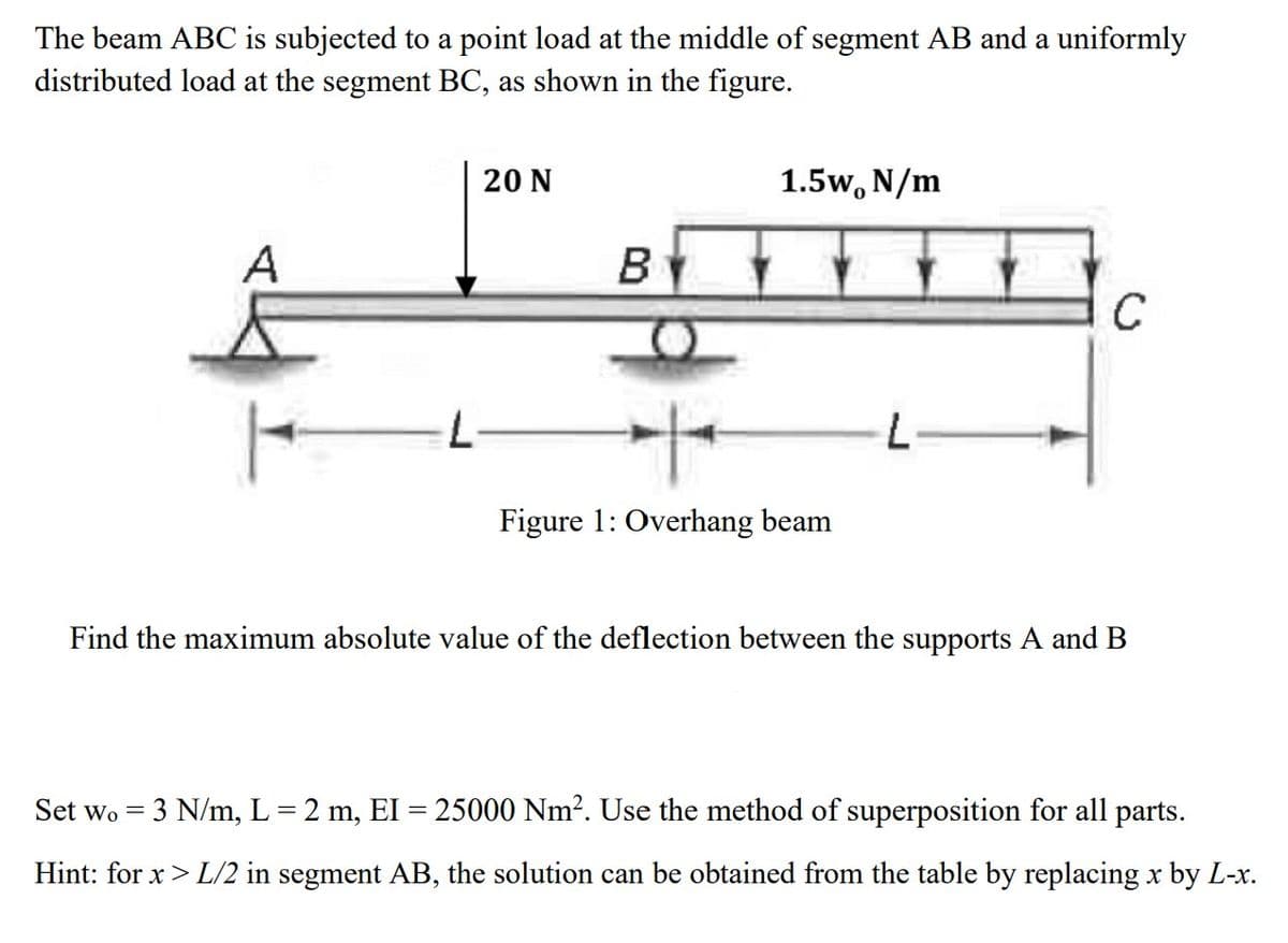 The beam ABC is subjected to a point load at the middle of segment AB and a uniformly
distributed load at the segment BC, as shown in the figure.
A
20 N
Set Wo
B
1.5W, N/m
H
Figure 1: Overhang beam
L
C
Find the maximum absolute value of the deflection between the supports A and B
-
3 N/m, L = 2 m, EI = 25000 Nm². Use the method of superposition for all parts.
Hint: for x > L/2 in segment AB, the solution can be obtained from the table by replacing x by L-x.