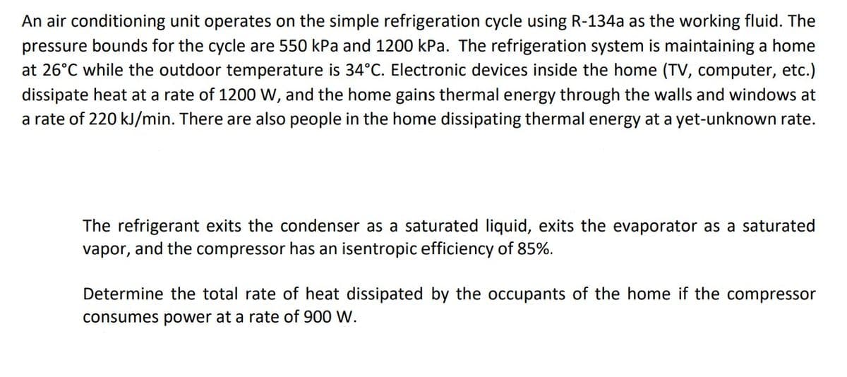 An air conditioning unit operates on the simple refrigeration cycle using R-134a as the working fluid. The
pressure bounds for the cycle are 550 kPa and 1200 kPa. The refrigeration system is maintaining a home
at 26°C while the outdoor temperature is 34°C. Electronic devices inside the home (TV, computer, etc.)
dissipate heat at a rate of 1200 W, and the home gains thermal energy through the walls and windows at
a rate of 220 kJ/min. There are also people in the home dissipating thermal energy at a yet-unknown rate.
The refrigerant exits the condenser as a saturated liquid, exits the evaporator as a saturated
vapor, and the compressor has an isentropic efficiency of 85%.
Determine the total rate of heat dissipated by the occupants of the home if the compressor
consumes power at a rate of 900 W.