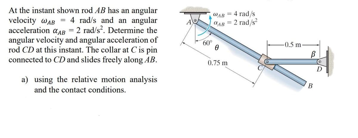 =
At the instant shown rod AB has an angular
velocity WAB
4 rad/s and an angular
acceleration AB
2 rad/s2. Determine the
angular velocity and angular acceleration of
rod CD at this instant. The collar at C is pin
connected to CD and slides freely along AB.
=
a) using the relative motion analysis
and the contact conditions.
A
4 rad/s
AB= 2 rad/s²
WAB
60°
0
=
0.75 m
-0.5 m
В
B
D