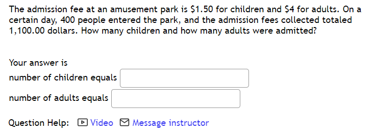The admission fee at an amusement park is $1.50 for children and $4 for adults. On a
certain day, 400 people entered the park, and the admission fees collected totaled
1,100.00 dollars. How many children and how many adults were admitted?
Your answer is
number of children equals
number of adults equals
Question Help: D Video O Message instructor
