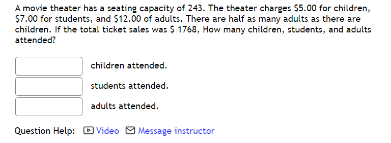 A movie theater has a seating capacity of 243. The theater charges $5.00 for children,
$7.00 for students, and $12.00 of adults. There are half as many adults as there are
children. If the total ticket sales was $ 1768, How many children, students, and adults
attended?
children attended.
students attended.
adults attended.
