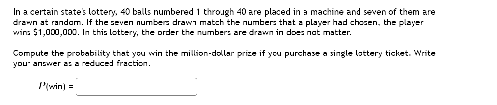 In a certain state's lottery, 40 balls numbered 1 through 40 are placed in a machine and seven of them are
drawn at random. If the seven numbers drawn match the numbers that a player had chosen, the player
wins $1,000,000. In this lottery, the order the numbers are drawn in does not matter.
Compute the probability that you win the million-dollar prize if you purchase a single lottery ticket. Write
your answer as a reduced fraction.
P(win) =
