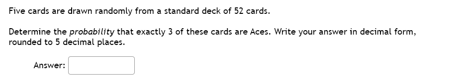 Five cards are drawn randomly from a standard deck of 52 cards.
Determine the probability that exactly 3 of these cards are Aces. Write your answer in decimal form,
rounded to 5 decimal places.
Answer:
