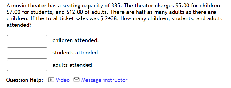 A movie theater has a seating capacity of 335. The theater charges $5.00 for children,
$7.00 for students, and $12.00 of adults. There are half as many adults as there are
children. If the total ticket sales was $ 2438, How many children, students, and adults
attended?
children attended.
students attended.
adults attended.
