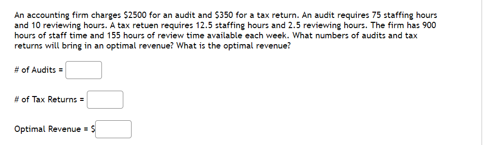 An accounting firm charges $2500 for an audit and $350 for a tax return. An audit requires 75 staffing hours
and 10 reviewing hours. A tax retuen requires 12.5 staffing hours and 2.5 reviewing hours. The firm has 900
hours of staff time and 155 hours of review time available each week. What numbers of audits and tax
returns will bring in an optimal revenue? What is the optimal revenue?
# of Audits =
# of Tax Returns =
Optimal Revenue = $
