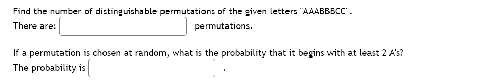 Find the number of distinguishable permutations of the given letters "AAABBBCC".
There are:
permutations.
If a permutation is chosen at random, what is the probability that it begins with at least 2 A's?
The probability is
