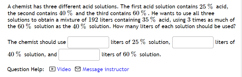A chemist has three different acid solutions. The first acid solution contains 25 % acid,
the second contains 40 % and the third contains 60 % . He wants to use all three
solutions to obtain a mixture of 192 liters containing 35 % acid, using 3 times as much of
the 60 % solution as the 40 % solution. How many liters of each solution should be used?
The chemist should use
liters of 25 % solution,
liters of
40 % solution, and
liters of 60 % solution.
