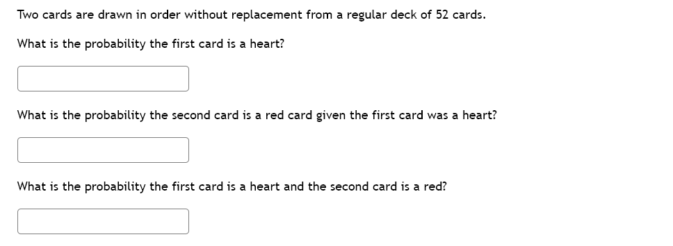 Two cards are drawn in order without replacement from a regular deck of 52 cards.
What is the probability the first card is a heart?
What is the probability the second card is a red card given the first card was a heart?
What is the probability the first card is a heart and the second card is a red?

