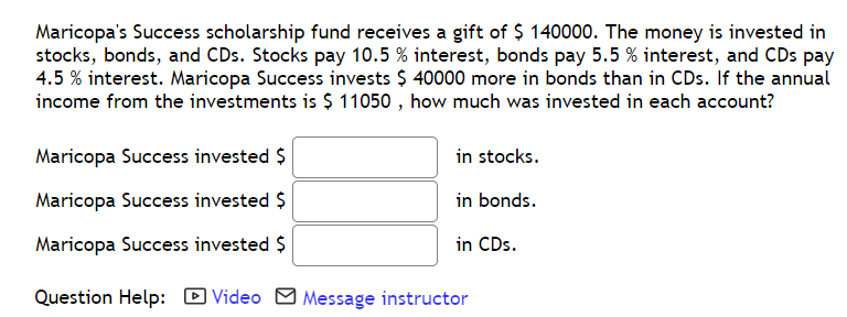 Maricopa's Success scholarship fund receives a gift of $ 140000. The money is invested in
stocks, bonds, and CDs. Stocks pay 10.5 % interest, bonds pay 5.5 % interest, and CDs pay
4.5 % interest. Maricopa Success invests $ 40000 more in bonds than in CDs. If the annual
income from the investments is $ 11050 , how much was invested in each account?
Maricopa Success invested $
in stocks.
Maricopa Success invested $
in bonds.
Maricopa Success invested $
in CDs.
