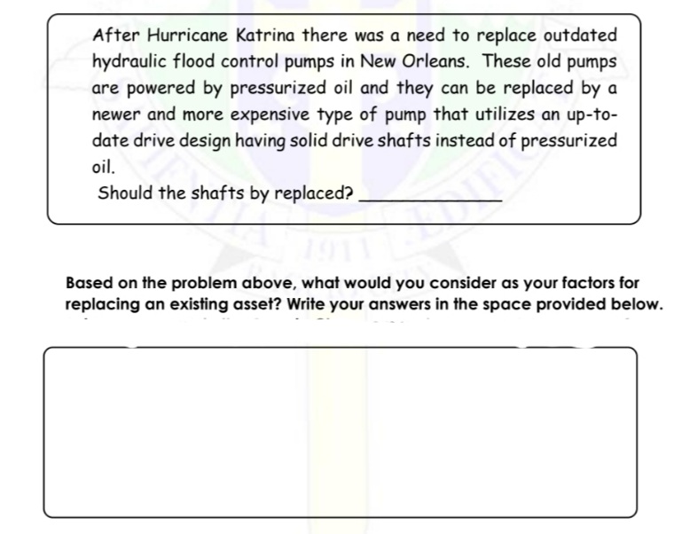 After Hurricane Katrina there was a need to replace outdated
hydraulic flood control pumps in New Orleans. These old pumps
are powered by pressurized oil and they can be replaced by a
newer and more expensive type of pump that utilizes an up-to-
date drive design having solid drive shafts instead of pressurized
oil.
Should the shafts by replaced?
Based on the problem above, what would you consider as your factors for
replacing an existing asset? Write your answers in the space provided below.
