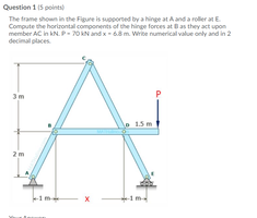 Question 1 (5 points)
The frame shown in the Figure is suoported by a hinge at A and a roller at E
Compute the horizontal components of the hinge forces at Bas they act upon
decimal places
3m
1.5 m
2m
