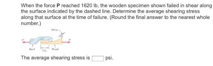When the force P reached 1620 lb, the wooden specimen shown failed in shear along
the surface indicated by the dashed line. Determine the average shearing stress
along that surface at the time of failure. (Round the final answer to the nearest whole
number.)
0.6 in.
Steel
Wood
3 in.
The average shearing stress is
psi.
