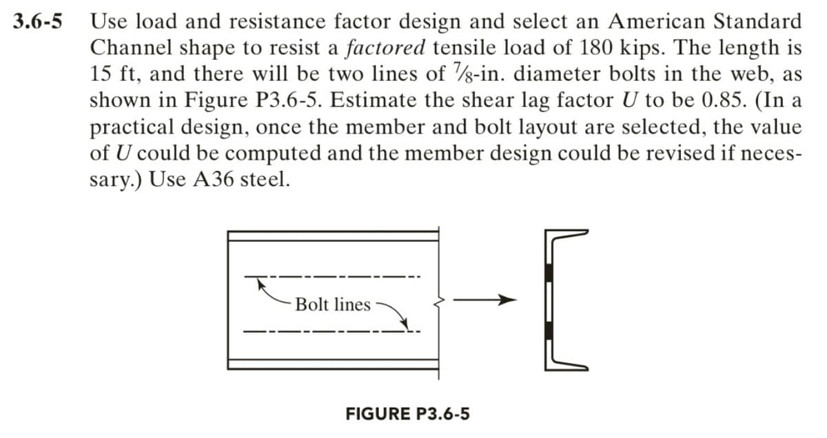 3.6-5 Use load and resistance factor design and select an American Standard
Channel shape to resist a factored tensile load of 180 kips. The length is
15 ft, and there will be two lines of s-in. diameter bolts in the web, as
shown in Figure P3.6-5. Estimate the shear lag factor U to be 0.85. (In a
practical design, once the member and bolt layout are selected, the value
of U could be computed and the member design could be revised if neces-
sary.) Use A36 steel.
Bolt lines
FIGURE P3.6-5
