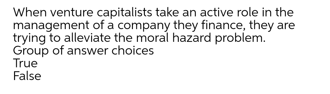 When venture capitalists take an active role in the
management of a company they finance, they are
trying to alleviate the moral hazard problem.
Group of answer choices
True
False
