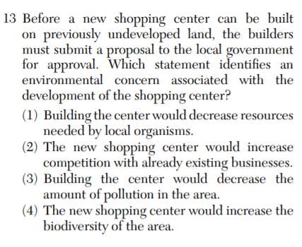 13 Before a new shopping center can be built
on previously undeveloped land, the builders
must submit a proposal to the local government
for approval. Which statement identifies an
environmental concern associated with the
development of the shopping center?
(1) Building the center would decrease resources
needed by local organisms.
(2) The new shopping center would increase
competition with already existing businesses.
(3) Building the center would decrease the
amount of pollution in the area.
(4) The new shopping center would increase the
biodiversity of the area.
