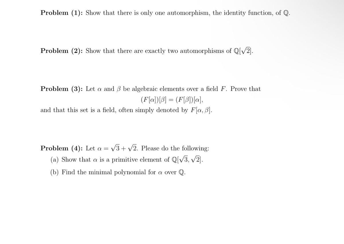 Problem (1): Show that there is only one automorphism, the identity function, of Q.
Problem (2): Show that there are exactly two automorphisms of Q[V2].
Problem (3): Let a and B be algebraic elements over a field F. Prove that
(F(a])[3] = (F[3])[a],
and that this set is a field, often simply denoted by F[a, B].
Problem (4): Let a =
V3 + V2. Please do the following:
(a) Show that a is a primitive element of Q[V3, V2).
(b) Find the minimal polynomial for a over Q.

